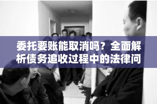 委托要账能取消吗？全面解析债务追收过程中的法律问题