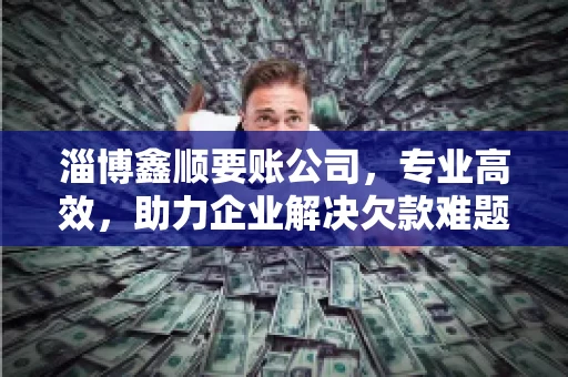 淄博鑫顺要账公司，专业高效，助力企业解决欠款难题