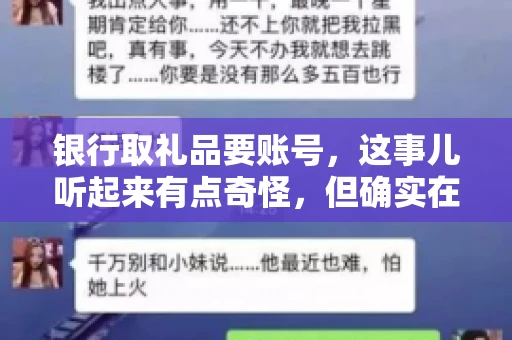 银行取礼品要账号,这事儿听起来有点奇怪,但确实在生活中时有发生。最近,就有朋友问我,为什么银行在取礼品时需要提供账号信息。这让我想起了自己之前的一次经历,于是决定和大家聊聊这个话题。 银行取礼品要账号,这事儿听起来有点奇怪,但确实在生活中时有发生。最近,就有朋友问我,为什么银行在取礼品时需要提供账号信息。这让我想起了自己之前的一次经历,于是决定和大家聊聊这个话题。